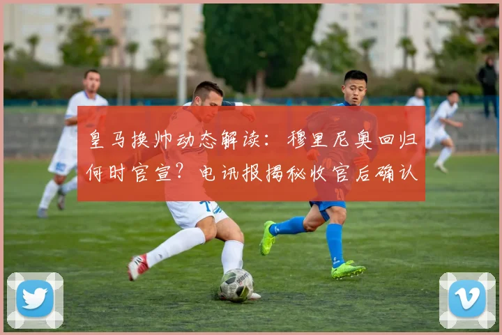 皇马换帅动态解读：穆里尼奥回归何时官宣？电讯报揭秘收官后确认细节