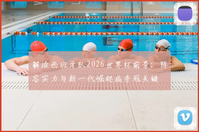解读西班牙队2026世界杯前景：阵容实力与新一代崛起成夺冠关键