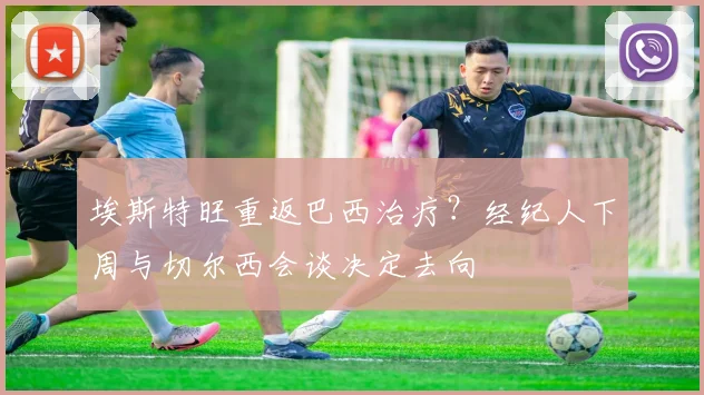 埃斯特旺重返巴西治疗？经纪人下周与切尔西会谈决定去向