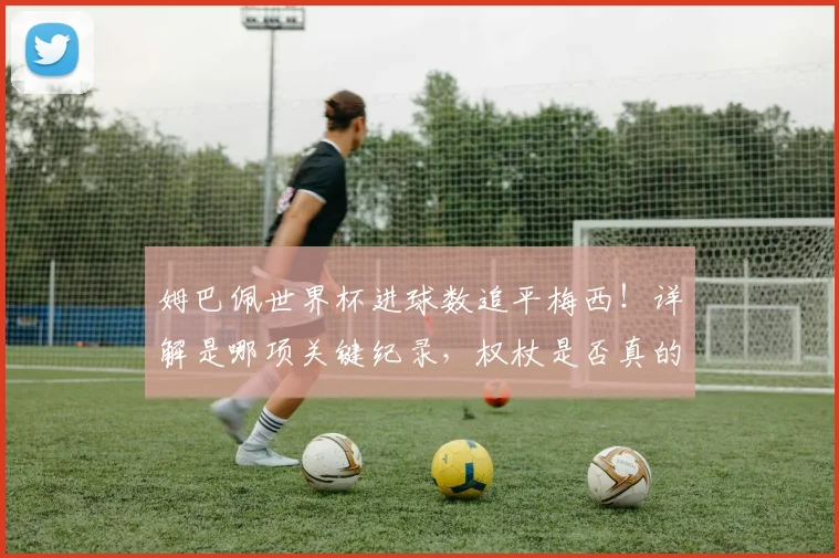 姆巴佩世界杯进球数追平梅西！详解是哪项关键纪录，权杖是否真的交接？