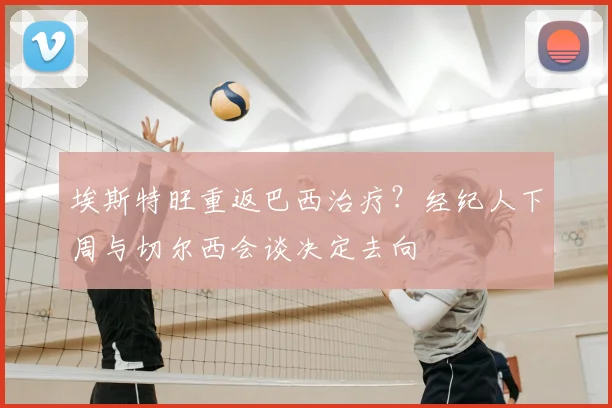 埃斯特旺重返巴西治疗？经纪人下周与切尔西会谈决定去向