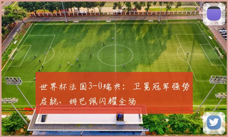 世界杯法国3-0瑞典：卫冕冠军强势启航，姆巴佩闪耀全场