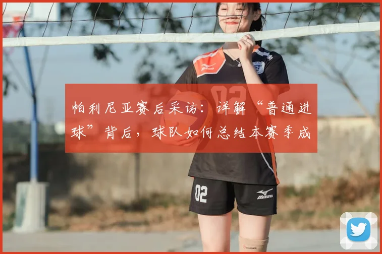 帕利尼亚赛后采访：详解“普通进球”背后，球队如何总结本赛季成长经验