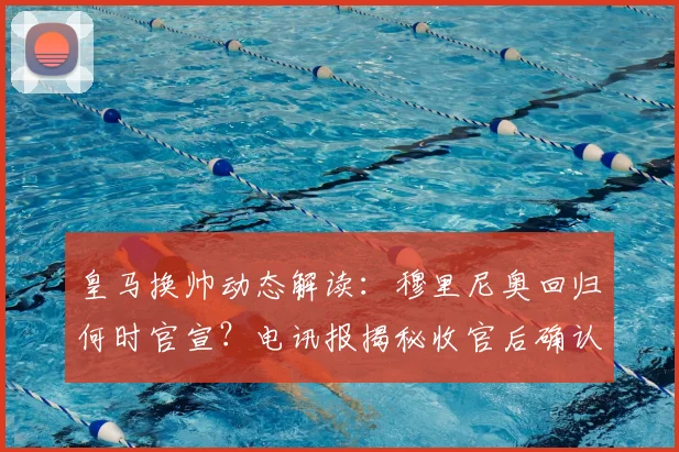 皇马换帅动态解读：穆里尼奥回归何时官宣？电讯报揭秘收官后确认细节