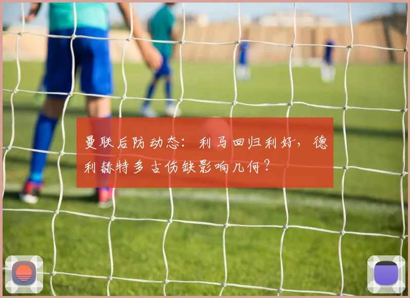 曼联后防动态：利马回归利好，德利赫特多古伤缺影响几何？