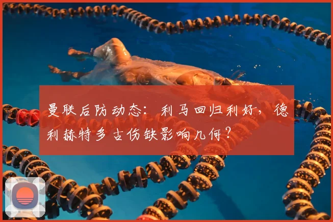 曼联后防动态：利马回归利好，德利赫特多古伤缺影响几何？