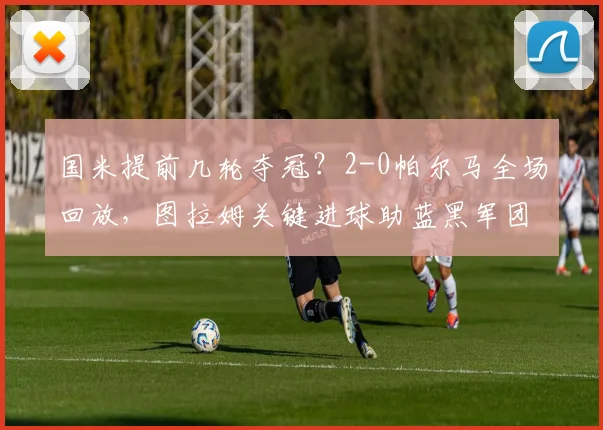国米提前几轮夺冠？2-0帕尔马全场回放，图拉姆关键进球助蓝黑军团加冕意甲冠军