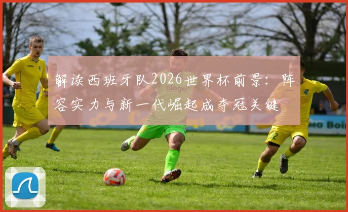 解读西班牙队2026世界杯前景：阵容实力与新一代崛起成夺冠关键