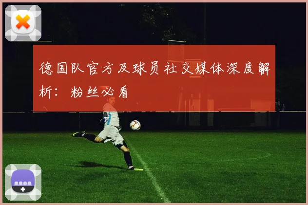 德国队官方及球员社交媒体深度解析：粉丝必看