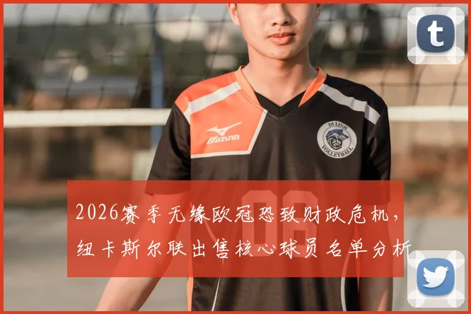 2026赛季无缘欧冠恐致财政危机，纽卡斯尔联出售核心球员名单分析与应对策略前瞻