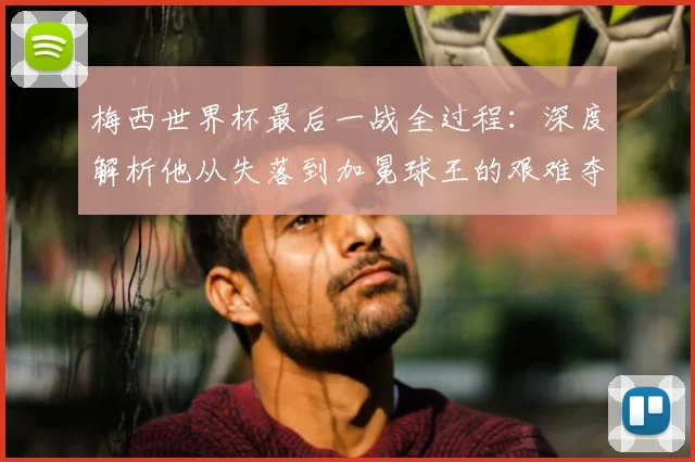 梅西世界杯最后一战全过程：深度解析他从失落到加冕球王的艰难夺冠之路