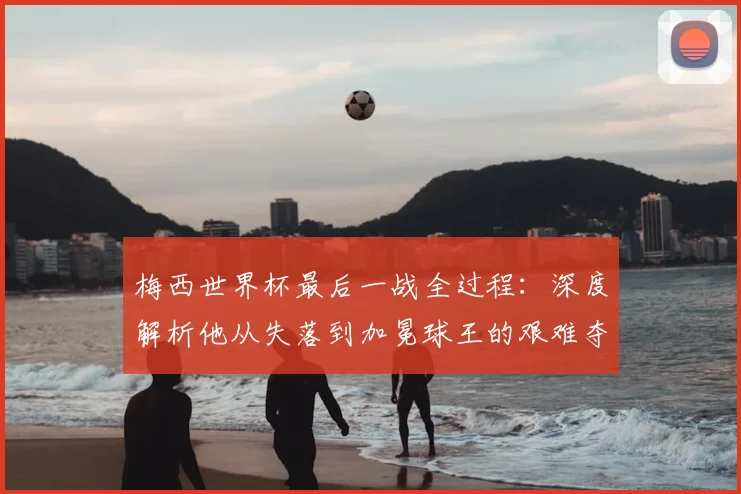 梅西世界杯最后一战全过程：深度解析他从失落到加冕球王的艰难夺冠之路
